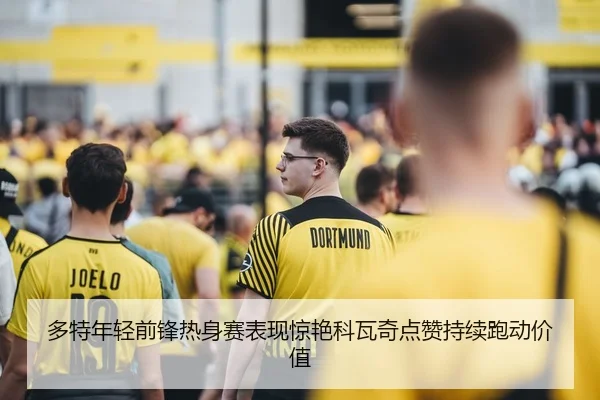 多特年轻前锋热身赛表现惊艳科瓦奇点赞持续跑动价值