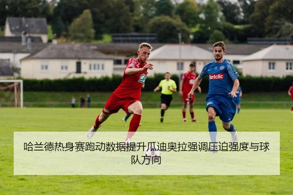 哈兰德热身赛跑动数据提升瓜迪奥拉强调压迫强度与球队方向